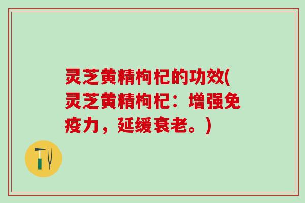 灵芝黄精枸杞的功效(灵芝黄精枸杞：增强免疫力，延缓。)