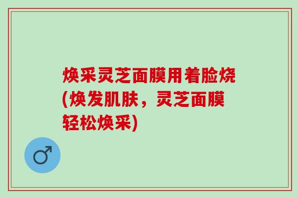 焕采灵芝面膜用着脸烧(焕发肌肤，灵芝面膜轻松焕采)