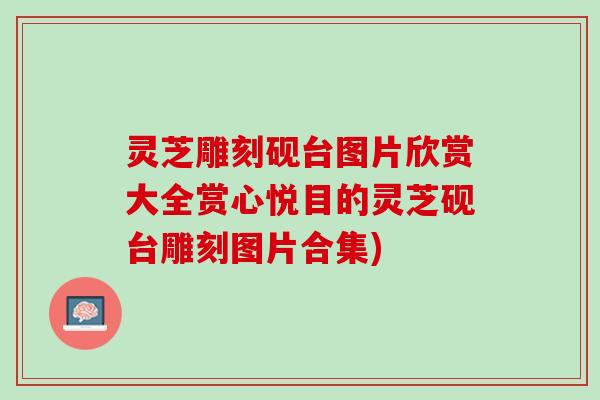 灵芝雕刻砚台图片欣赏大全赏心悦目的灵芝砚台雕刻图片合集)