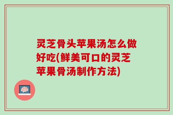 灵芝骨头苹果汤怎么做好吃(鲜美可口的灵芝苹果骨汤制作方法)