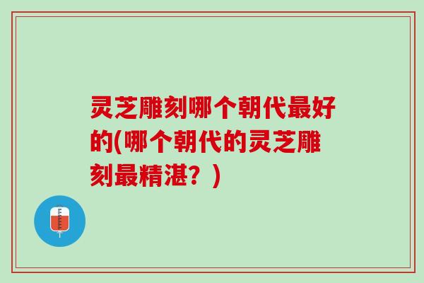 灵芝雕刻哪个朝代最好的(哪个朝代的灵芝雕刻最精湛？)