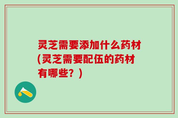 灵芝需要添加什么药材(灵芝需要配伍的药材有哪些？)