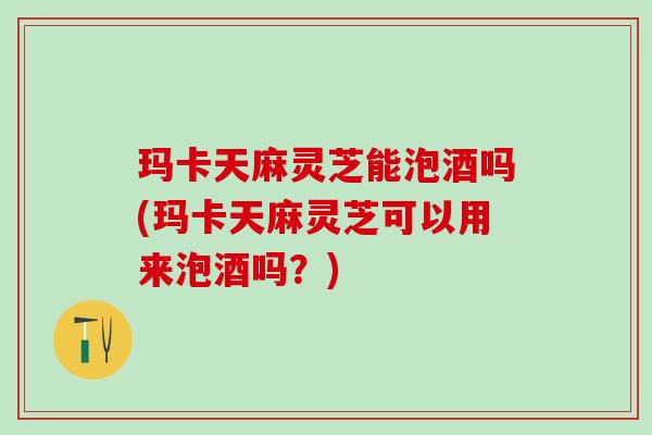 玛卡天麻灵芝能泡酒吗(玛卡天麻灵芝可以用来泡酒吗？)