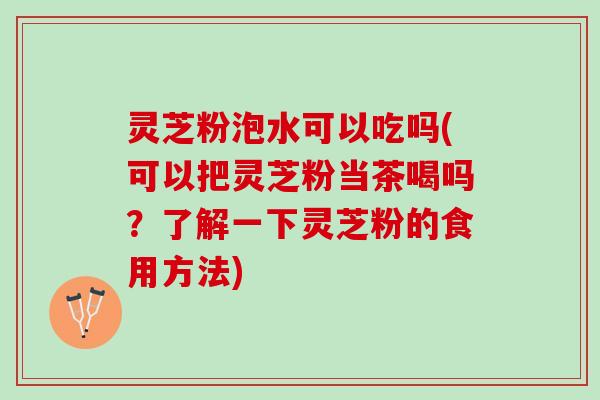 灵芝粉泡水可以吃吗(可以把灵芝粉当茶喝吗?了解一下灵芝粉的食用方法) 灵芝粉泡水可以吃吗(可以把灵芝粉当茶喝吗?了解一下灵芝粉的食用方法)