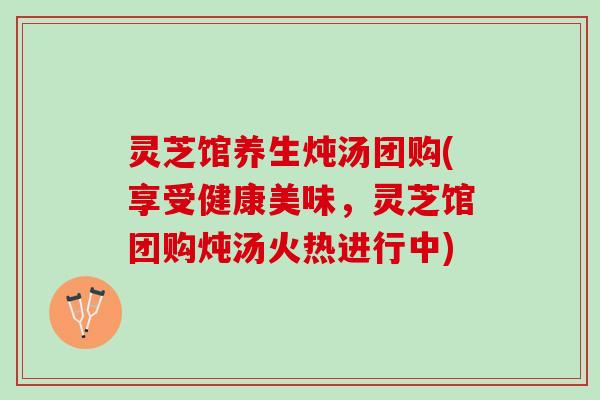 灵芝馆养生炖汤团购(享受健康美味，灵芝馆团购炖汤火热进行中)
