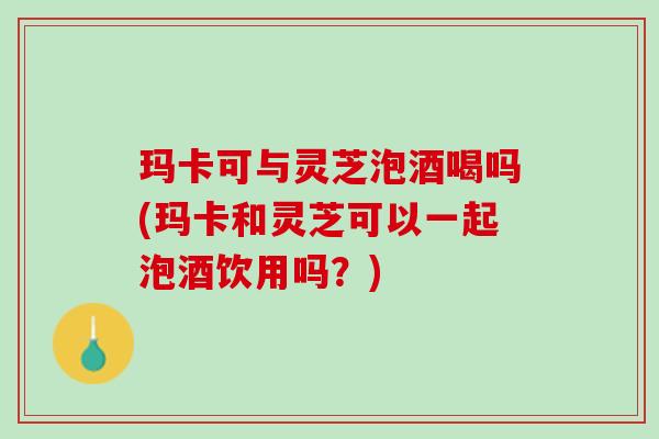 玛卡可与灵芝泡酒喝吗(玛卡和灵芝可以一起泡酒饮用吗?) 玛卡可与灵芝泡酒喝吗(玛卡和灵芝可以一起泡酒饮用吗?)
