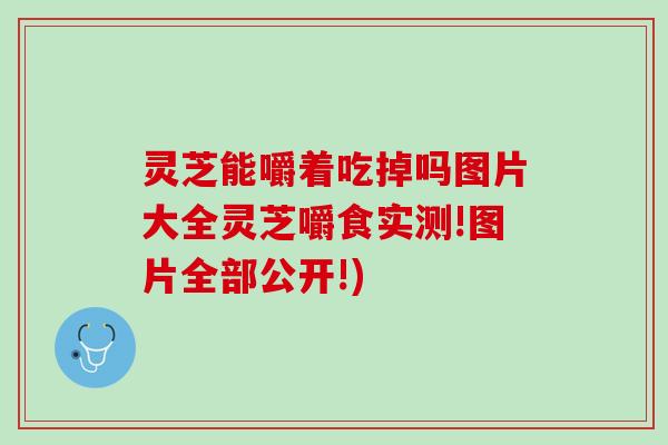 灵芝能嚼着吃掉吗图片大全灵芝嚼食实测!图片全部公开!) 灵芝能嚼着吃掉吗图片大全灵芝嚼食实测!图片全部公开!)