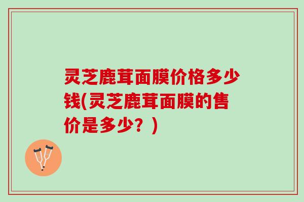 灵芝鹿茸面膜价格多少钱(灵芝鹿茸面膜的售价是多少？)