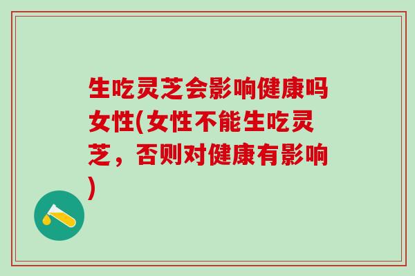 生吃灵芝会影响健康吗女性(女性不能生吃灵芝,否则对健康有影响) 生吃灵芝会影响健康吗女性(女性不能生吃灵芝,否则对健康有影响)