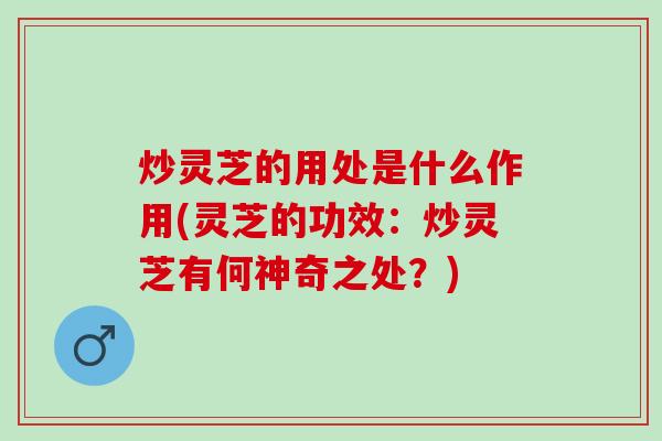 炒灵芝的用处是什么作用(灵芝的功效：炒灵芝有何神奇之处？)