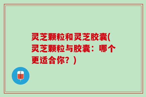 灵芝颗粒和灵芝胶囊(灵芝颗粒与胶囊：哪个更适合你？)