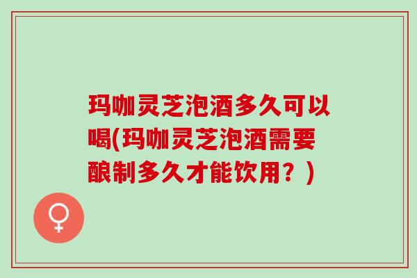 玛咖灵芝泡酒多久可以喝(玛咖灵芝泡酒需要酿制多久才能饮用?) 玛咖灵芝泡酒多久可以喝(玛咖灵芝泡酒需要酿制多久才能饮用?)