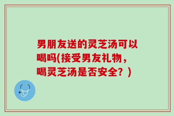 男朋友送的灵芝汤可以喝吗(接受男友礼物,喝灵芝汤是否安全?) 男朋友送的灵芝汤可以喝吗(接受男友礼物,喝灵芝汤是否安全?)