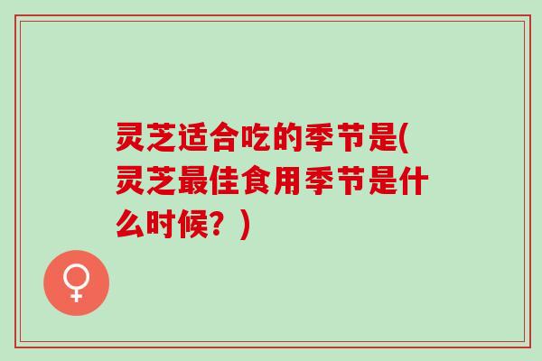 灵芝适合吃的季节是(灵芝最佳食用季节是什么时候？)