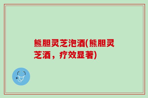 熊胆灵芝泡酒(熊胆灵芝酒，疗效显著)