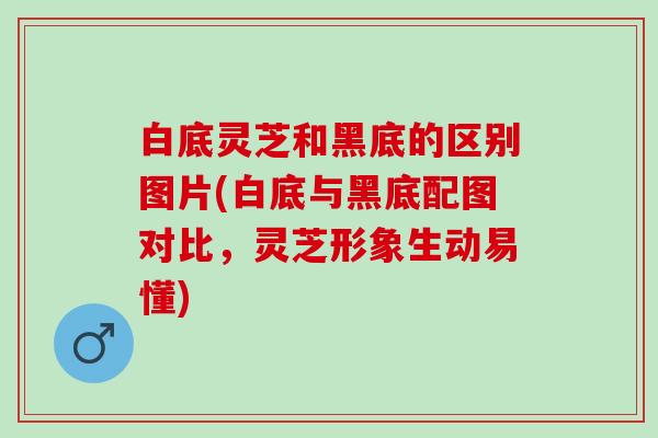 白底灵芝和黑底的区别图片(白底与黑底配图对比，灵芝形象生动易懂)