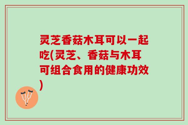 灵芝香菇木耳可以一起吃(灵芝、香菇与木耳可组合食用的健康功效) 灵芝香菇木耳可以一起吃(灵芝、香菇与木耳可组合食用的健康功效)
