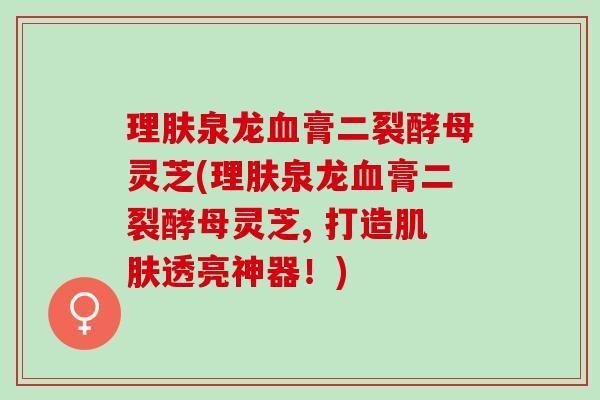 理肤泉龙血膏二裂酵母灵芝(理肤泉龙血膏二裂酵母灵芝, 打造肌肤透亮神器！)