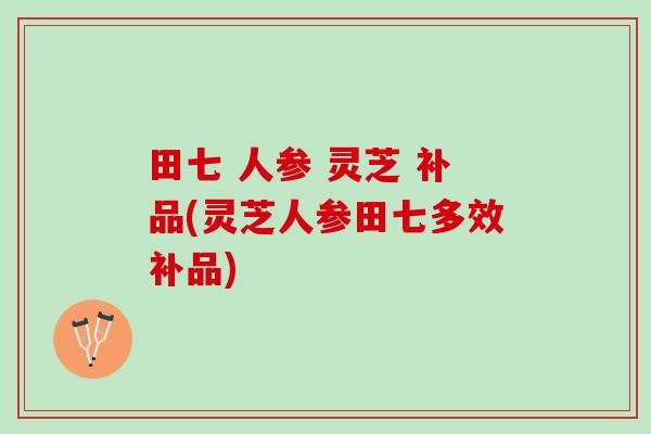 田七 人参 灵芝 补品(灵芝人参田七多效补品) 田七 人参 灵芝 补品(灵芝人参田七多效补品)