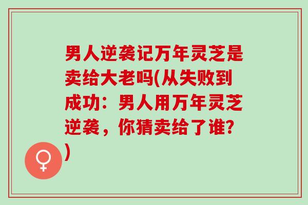 男人逆袭记万年灵芝是卖给大老吗(从失败到成功：男人用万年灵芝逆袭，你猜卖给了谁？)