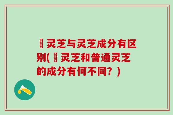 焄灵芝与灵芝成分有区别(焄灵芝和普通灵芝的成分有何不同?) 焄灵芝与灵芝成分有区别(焄灵芝和普通灵芝的成分有何不同?)
