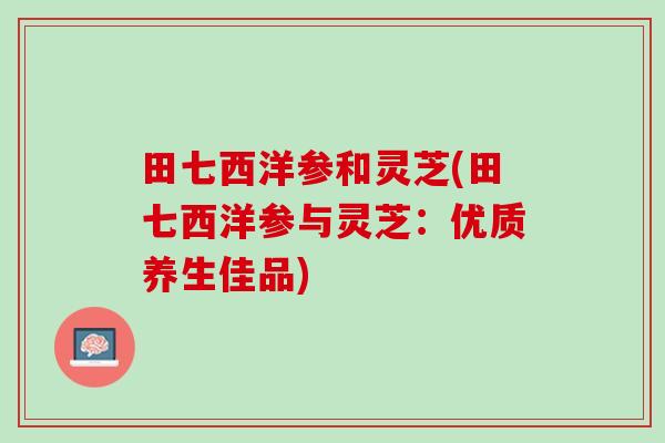 田七西洋参和灵芝(田七西洋参与灵芝：优质养生佳品)