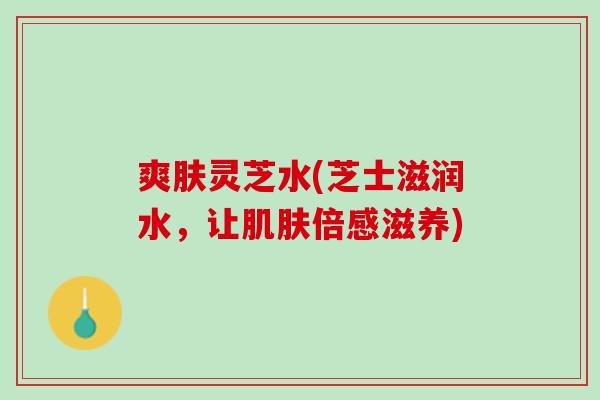 爽肤灵芝水(芝士滋润水,让倍感滋养) 爽肤灵芝水(芝士滋润水,让倍感滋养)