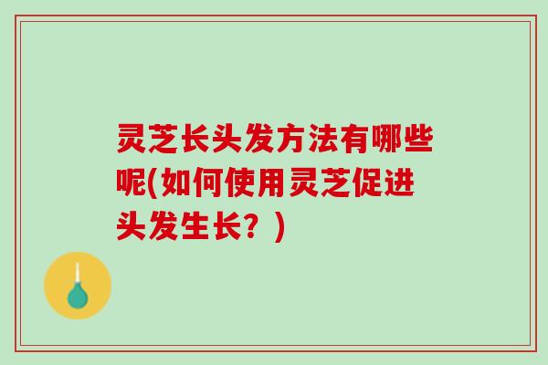 灵芝长头发方法有哪些呢(如何使用灵芝促进头发生长？)