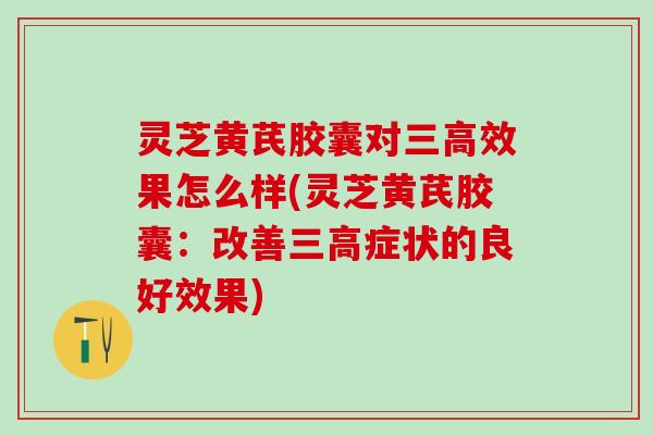 灵芝黄芪胶囊对三高效果怎么样(灵芝黄芪胶囊：改善三高症状的良好效果)