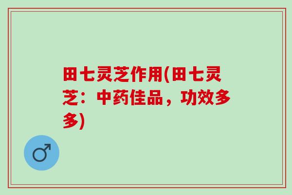 田七灵芝作用(田七灵芝:佳品,功效多多) 田七灵芝作用(田七灵芝:佳品,功效多多)