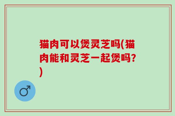 猫肉可以煲灵芝吗(猫肉能和灵芝一起煲吗？)