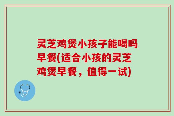 灵芝鸡煲小孩子能喝吗早餐(适合小孩的灵芝鸡煲早餐,值得一试) 灵芝鸡煲小孩子能喝吗早餐(适合小孩的灵芝鸡煲早餐,值得一试)