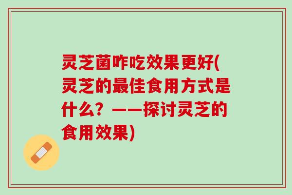灵芝菌咋吃效果更好(灵芝的最佳食用方式是什么？——探讨灵芝的食用效果)