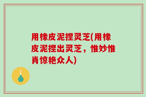 用橡皮泥捏灵芝(用橡皮泥捏出灵芝，惟妙惟肖惊艳众人)