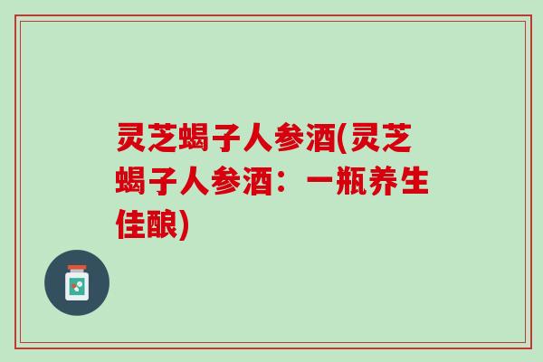 灵芝蝎子人参酒(灵芝蝎子人参酒：一瓶养生佳酿)