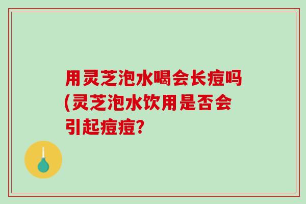 用灵芝泡水喝会长痘吗(灵芝泡水饮用是否会引起痘痘？