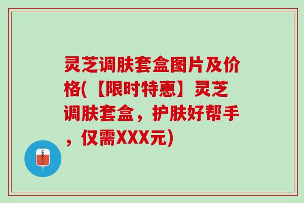 灵芝调肤套盒图片及价格(【限时特惠】灵芝调肤套盒,护肤好帮手,仅需XXX元) 灵芝调肤套盒图片及价格(【限时特惠】灵芝调肤套盒,护肤好帮手,仅需XXX元)