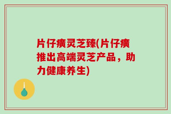 片仔癀灵芝臻(片仔癀推出高端灵芝产品，助力健康养生)
