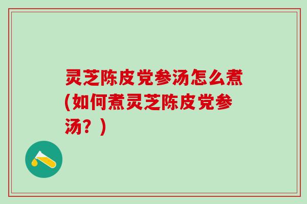 灵芝陈皮党参汤怎么煮(如何煮灵芝陈皮党参汤？)