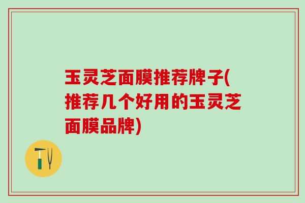 玉灵芝面膜推荐牌子(推荐几个好用的玉灵芝面膜品牌)