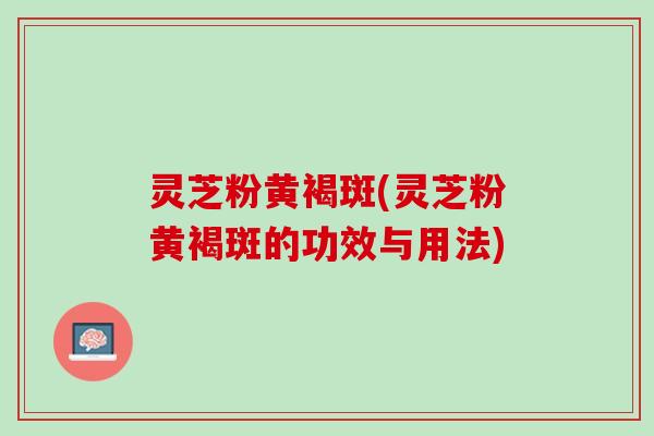 灵芝粉黄褐斑(灵芝粉黄褐斑的功效与用法)