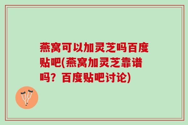 燕窝可以加灵芝吗百度贴吧(燕窝加灵芝靠谱吗？百度贴吧讨论)