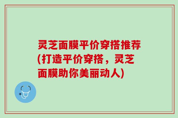 灵芝面膜平价穿搭推荐(打造平价穿搭,灵芝面膜助你美丽动人) 灵芝面膜平价穿搭推荐(打造平价穿搭,灵芝面膜助你美丽动人)