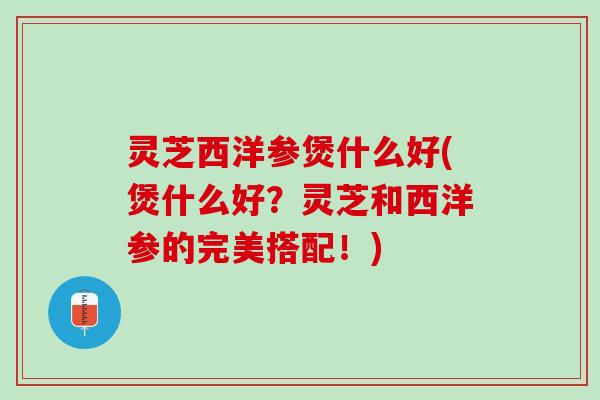 灵芝西洋参煲什么好(煲什么好?灵芝和西洋参的完美搭配!) 灵芝西洋参煲什么好(煲什么好?灵芝和西洋参的完美搭配!)