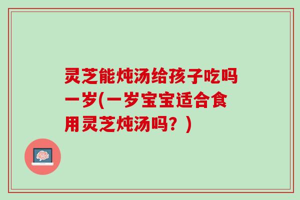 灵芝能炖汤给孩子吃吗一岁(一岁宝宝适合食用灵芝炖汤吗？)