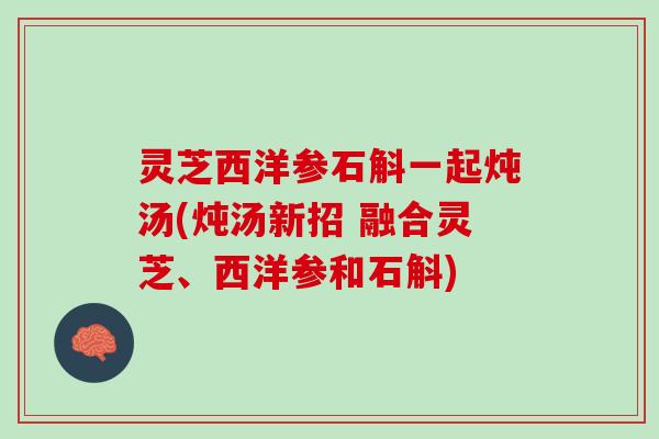 灵芝西洋参石斛一起炖汤(炖汤新招 融合灵芝、西洋参和石斛)