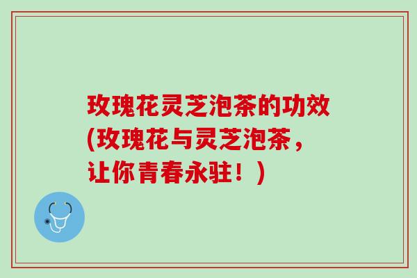 玫瑰花灵芝泡茶的功效(玫瑰花与灵芝泡茶，让你青春永驻！)