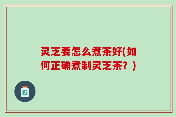 灵芝要怎么煮茶好(如何正确煮制灵芝茶？)