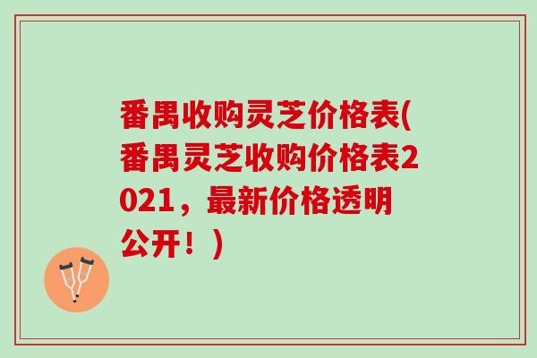 番禺收购灵芝价格表(番禺灵芝收购价格表2021，最新价格透明公开！)
