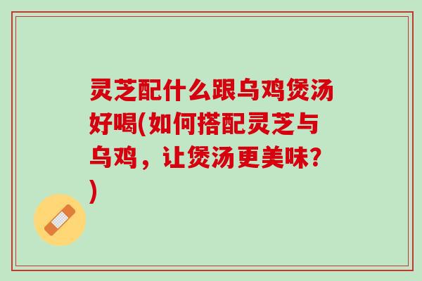 灵芝配什么跟乌鸡煲汤好喝(如何搭配灵芝与乌鸡，让煲汤更美味？)
